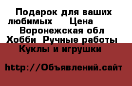 Подарок для ваших любимых!  › Цена ­ 500 - Воронежская обл. Хобби. Ручные работы » Куклы и игрушки   